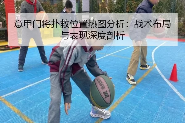 意甲门将扑救位置热图分析：战术布局与表现深度剖析