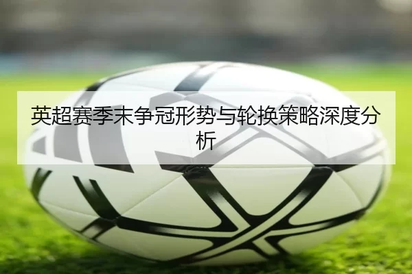 英超赛季末争冠形势与轮换策略深度分析